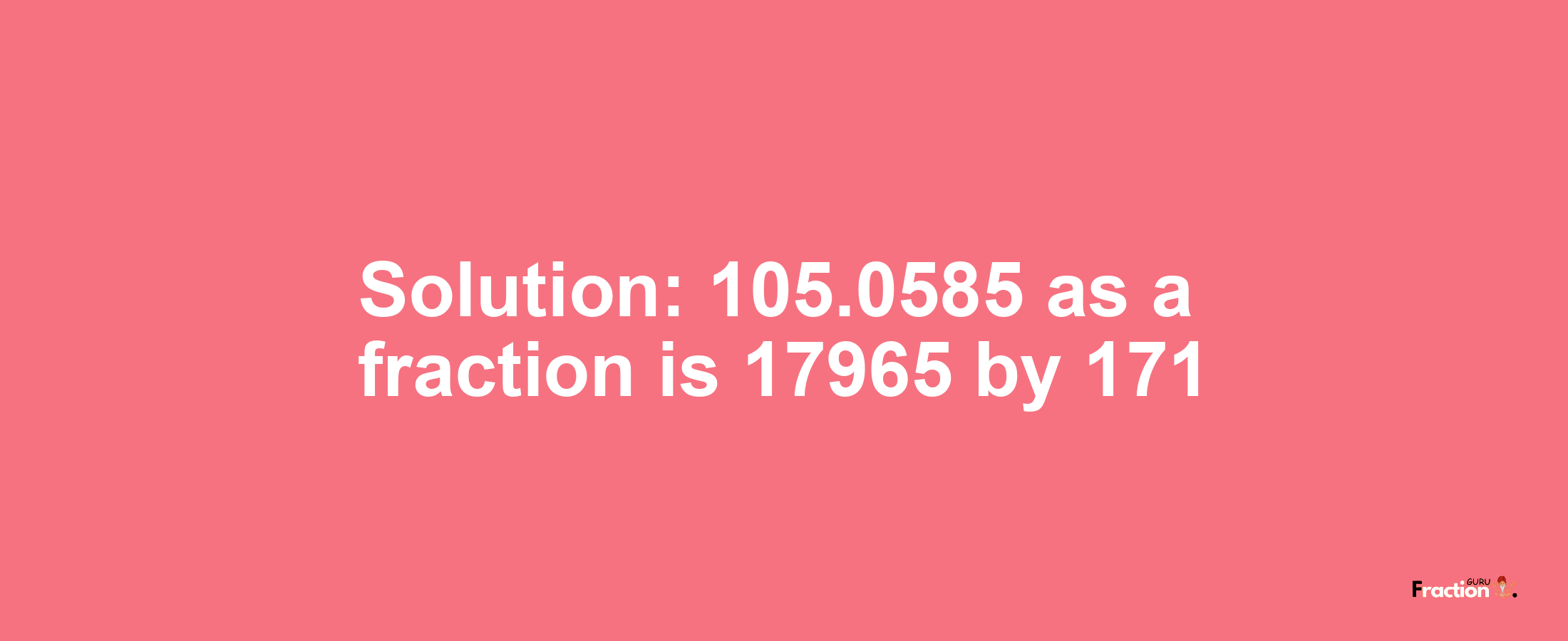 Solution:105.0585 as a fraction is 17965/171